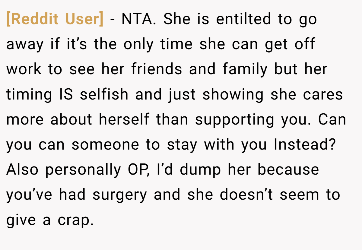 [Reddit User] - NTA. She is entilted to go away if it’s the only time she can get off work to see her friends and family but her timing IS selfish and just showing she cares more about herself than supporting you. Can you can someone to stay with you Instead? Also personally OP, I’d dump her because you’ve had surgery and she doesn’t seem to give a crap.
