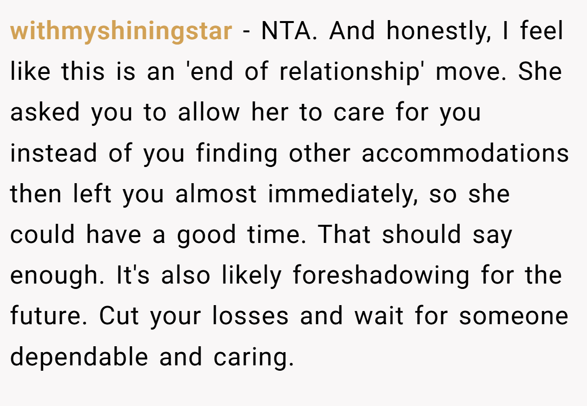 withmyshiningstar - NTA. And honestly, I feel like this is an 'end of relationship' move. She asked you to allow her to care for you instead of you finding other accommodations then left you almost immediately, so she could have a good time. That should say enough. It's also likely foreshadowing for the future. Cut your losses and wait for someone dependable and caring.