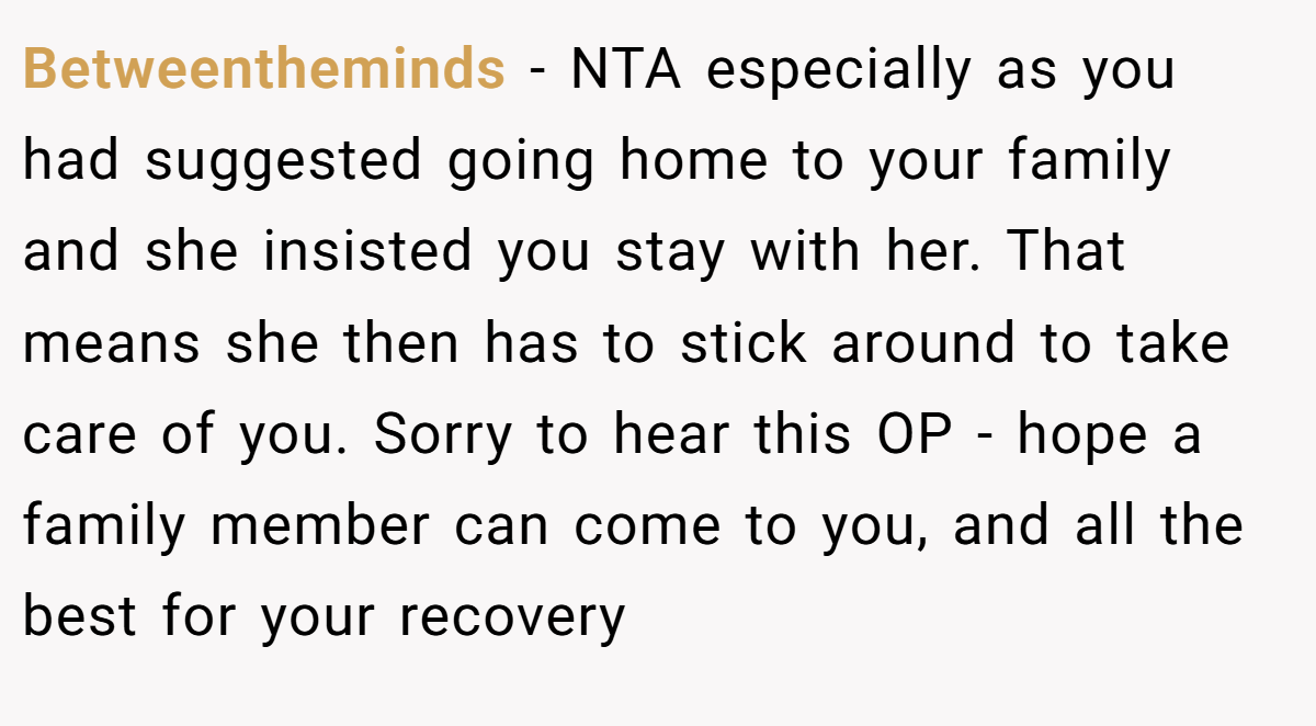 Betweentheminds - NTA especially as you had suggested going home to your family and she insisted you stay with her. That means she then has to stick around to take care of you. Sorry to hear this OP - hope a family member can come to you, and all the best for your recovery