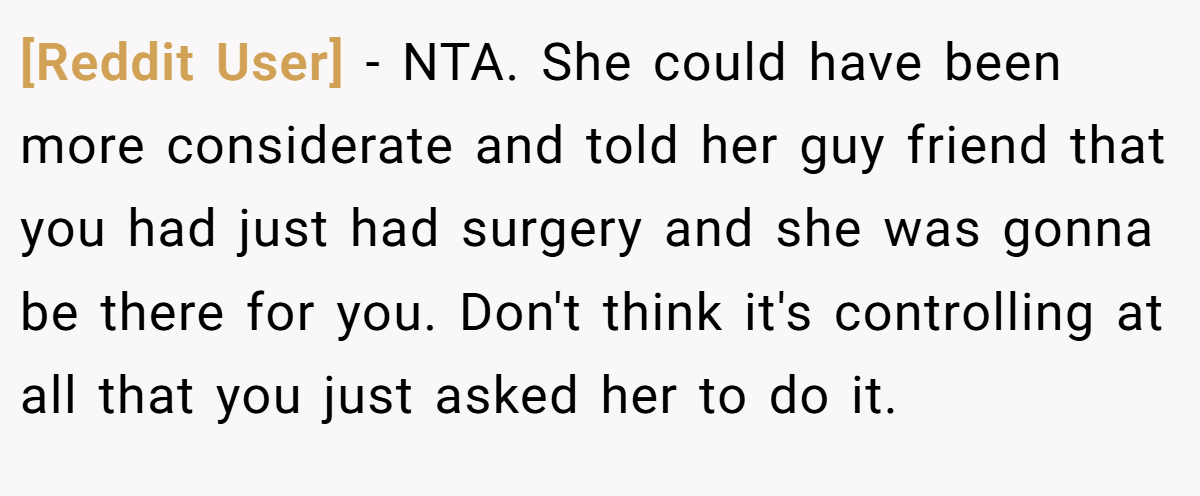 [Reddit User] - NTA. She could have been more considerate and told her guy friend that you had just had surgery and she was gonna be there for you. Don't think it's controlling at all that you just asked her to do it.