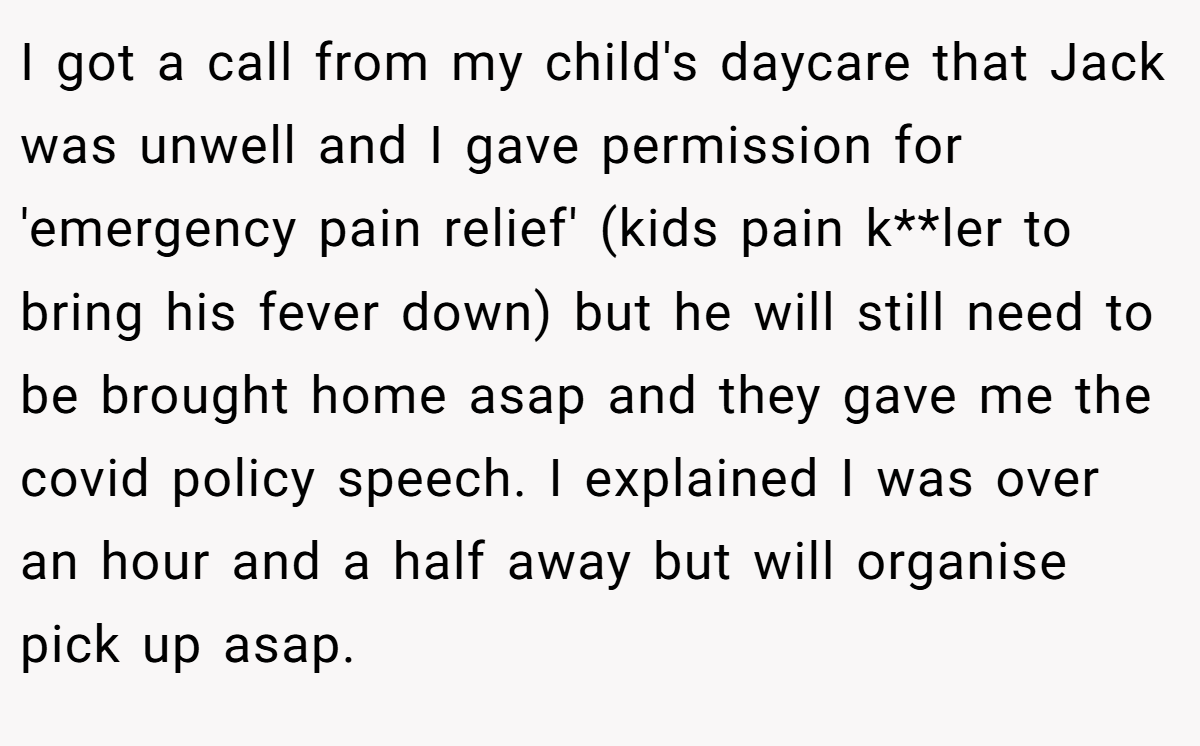 I got a call from my child's daycare that Jack was unwell and I gave permission for 'emergency pain relief' (kids pain k**ler to bring his fever down) but he will still need to be brought home asap and they gave me the covid policy speech. I explained I was over an hour and a half away but will organise pick up asap.