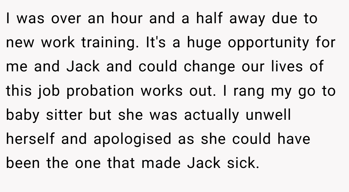 I was over an hour and a half away due to new work training. It's a huge opportunity for me and Jack and could change our lives of this job probation works out. I rang my go to baby sitter but she was actually unwell herself and apologised as she could have been the one that made Jack sick.