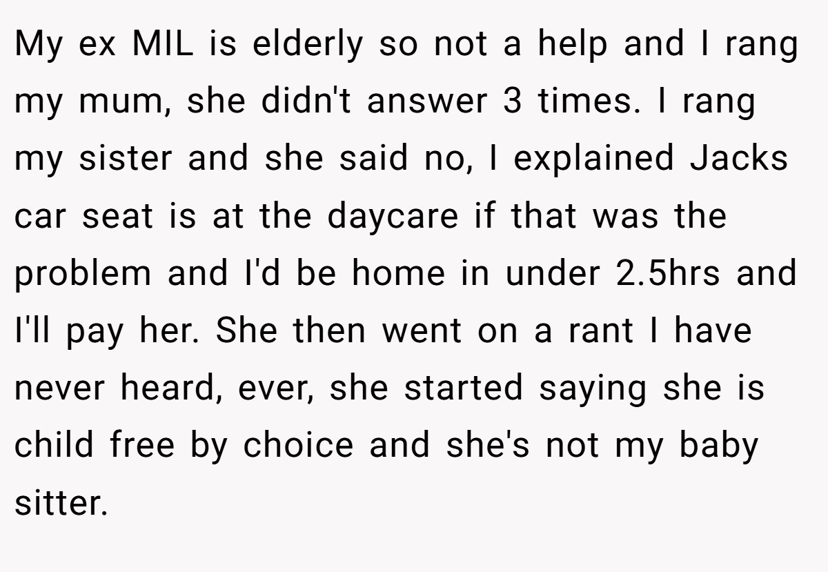 My ex MIL is elderly so not a help and I rang my mum, she didn't answer 3 times. I rang my sister and she said no, I explained Jacks car seat is at the daycare if that was the problem and I'd be home in under 2.5hrs and I'll pay her. She then went on a rant I have never heard, ever, she started saying she is child free by choice and she's not my baby sitter.