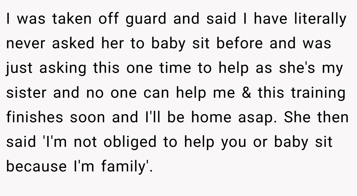 I was taken off guard and said I have literally never asked her to baby sit before and was just asking this one time to help as she's my sister and no one can help me & this training finishes soon and I'll be home asap. She then said 'I'm not obliged to help you or baby sit because I'm family'.