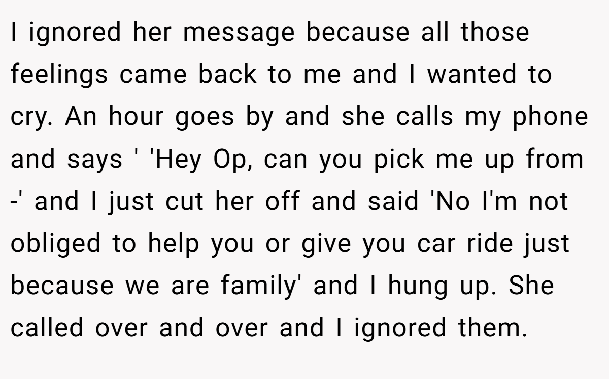 I ignored her message because all those feelings came back to me and I wanted to cry. An hour goes by and she calls my phone and says ' 'Hey Op, can you pick me up from -' and I just cut her off and said 'No I'm not obliged to help you or give you car ride just because we are family' and I hung up. She called over and over and I ignored them.