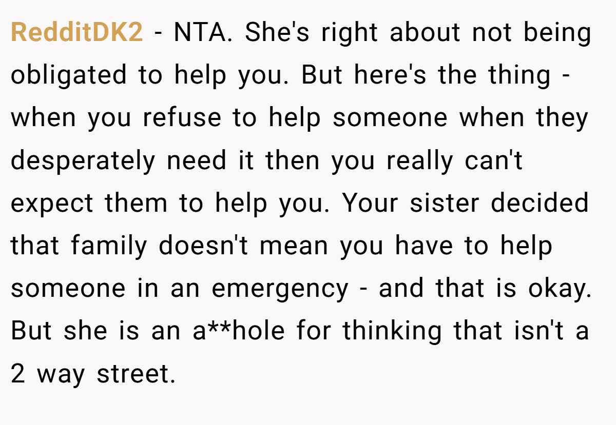 RedditDK2 − NTA. She's right about not being obligated to help you. But here's the thing - when you refuse to help someone when they desperately need it then you really can't expect them to help you. Your sister decided that family doesn't mean you have to help someone in an emergency - and that is okay. But she is an a**hole for thinking that isn't a 2 way street.