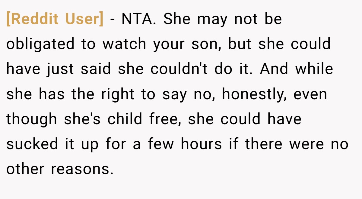 [Reddit User] − NTA. She may not be obligated to watch your son, but she could have just said she couldn't do it. And while she has the right to say no, honestly, even though she's child free, she could have sucked it up for a few hours if there were no other reasons.