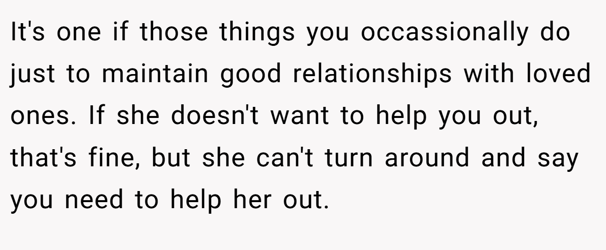 It's one if those things you occassionally do just to maintain good relationships with loved ones. If she doesn't want to help you out, that's fine, but she can't turn around and say you need to help her out.