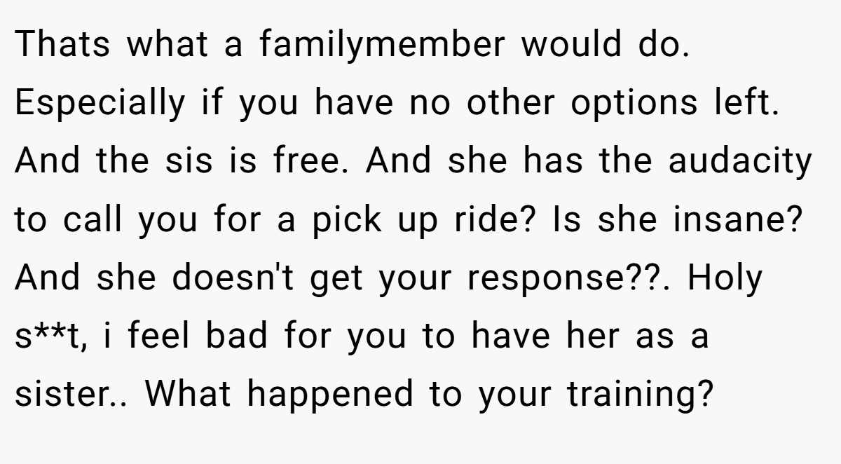 Thats what a familymember would do. Especially if you have no other options left. And the sis is free. And she has the audacity to call you for a pick up ride? Is she insane? And she doesn't get your response??. Holy s**t, i feel bad for you to have her as a sister.. What happened to your training?