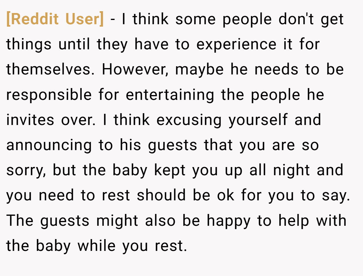 [Reddit User] − I think some people don't get things until they have to experience it for themselves. However, maybe he needs to be responsible for entertaining the people he invites over. I think excusing yourself and announcing to his guests that you are so sorry, but the baby kept you up all night and you need to rest should be ok for you to say. The guests might also be happy to help with the baby while you rest.