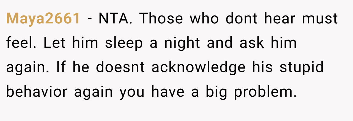 Maya2661 − NTA. Those who dont hear must feel. Let him sleep a night and ask him again. If he doesnt acknowledge his stupid behavior again you have a big problem.