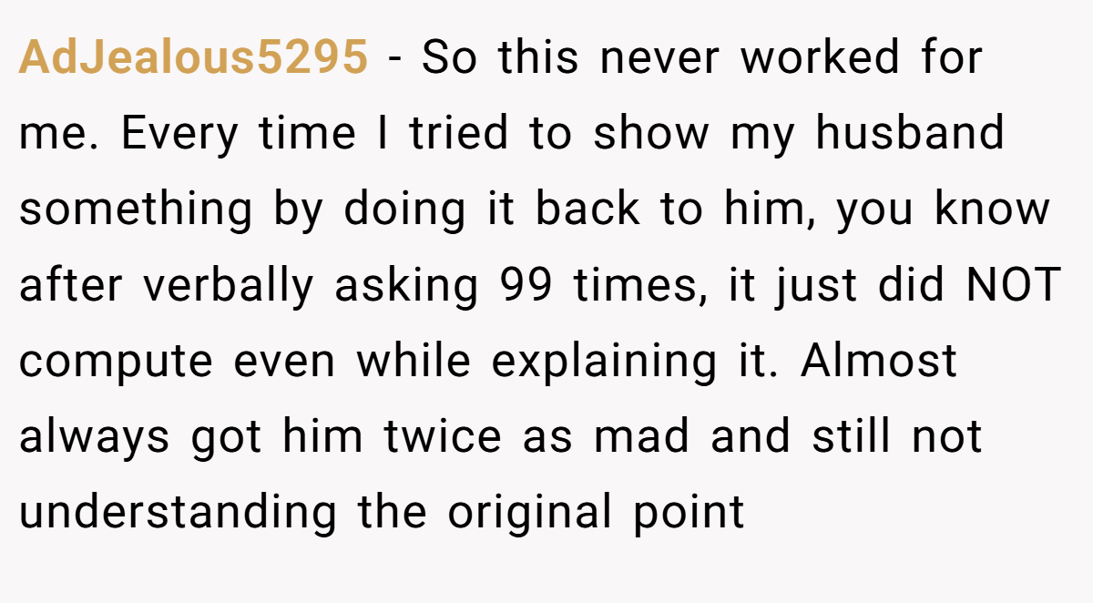 AdJealous5295 − So this never worked for me. Every time I tried to show my husband something by doing it back to him, you know after verbally asking 99 times, it just did NOT compute even while explaining it. Almost always got him twice as mad and still not understanding the original point