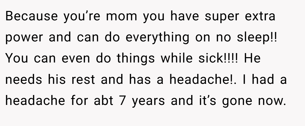 Because you’re mom you have super extra power and can do everything on no sleep!! You can even do things while sick!!!! He needs his rest and has a headache!. I had a headache for abt 7 years and it’s gone now.