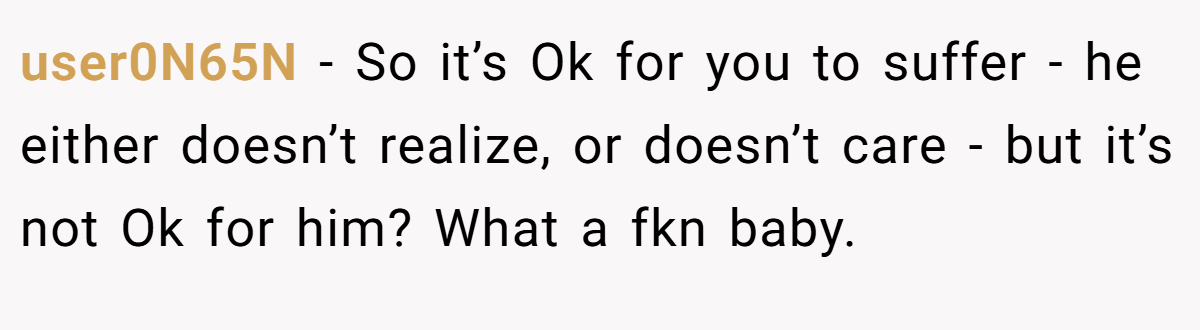 user0N65N − So it’s Ok for you to suffer - he either doesn’t realize, or doesn’t care - but it’s not Ok for him? What a fkn baby.