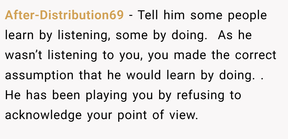After-Distribution69 − Tell him some people learn by listening, some by doing.  As he wasn’t listening to you, you made the correct assumption that he would learn by doing. . He has been playing you by refusing to acknowledge your point of view. 