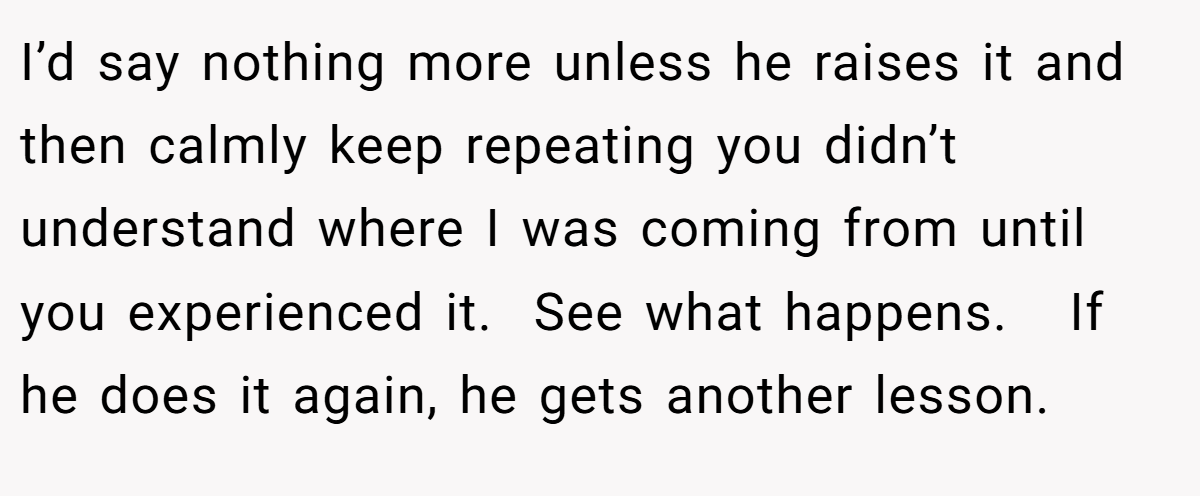 I’d say nothing more unless he raises it and then calmly keep repeating you didn’t understand where I was coming from until you experienced it.  See what happens.   If he does it again, he gets another lesson.  