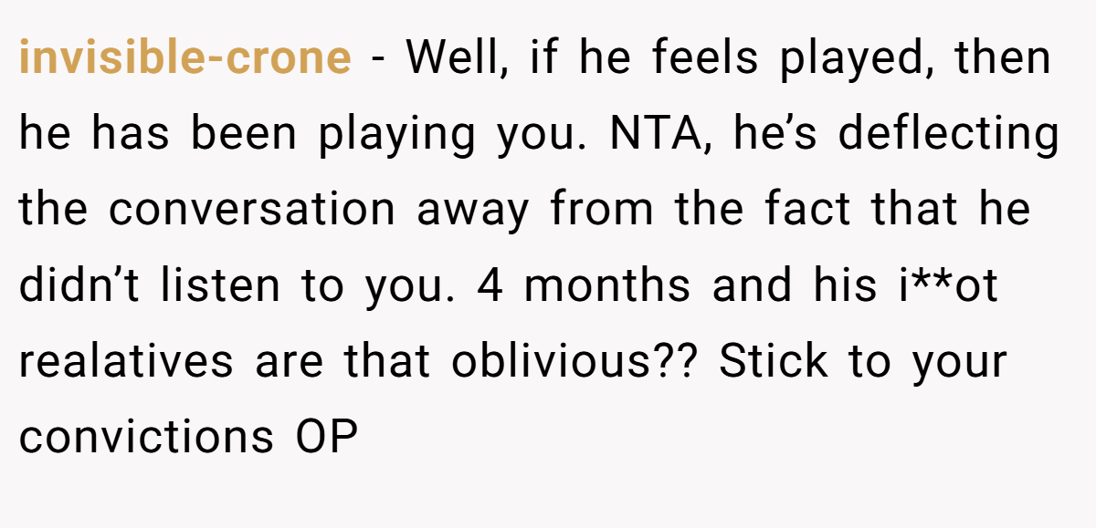 invisible-crone − Well, if he feels played, then he has been playing you. NTA, he’s deflecting the conversation away from the fact that he didn’t listen to you. 4 months and his i**ot realatives are that oblivious?? Stick to your convictions OP