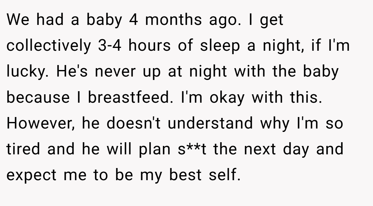 We had a baby 4 months ago. I get collectively 3-4 hours of sleep a night, if I'm lucky. He's never up at night with the baby because I breastfeed. I'm okay with this. However, he doesn't understand why I'm so tired and he will plan s**t the next day and expect me to be my best self.