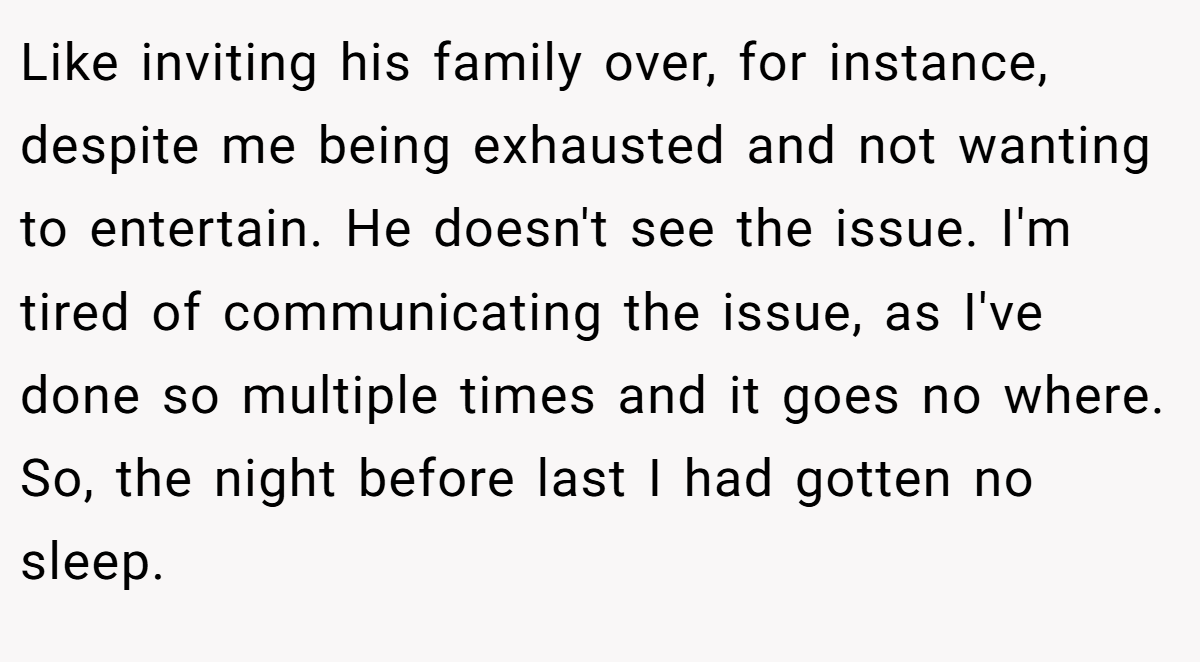Like inviting his family over, for instance, despite me being exhausted and not wanting to entertain. He doesn't see the issue. I'm tired of communicating the issue, as I've done so multiple times and it goes no where. So, the night before last I had gotten no sleep.