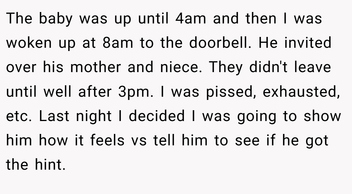 The baby was up until 4am and then I was woken up at 8am to the doorbell. He invited over his mother and niece. They didn't leave until well after 3pm. I was pissed, exhausted, etc. Last night I decided I was going to show him how it feels vs tell him to see if he got the hint.