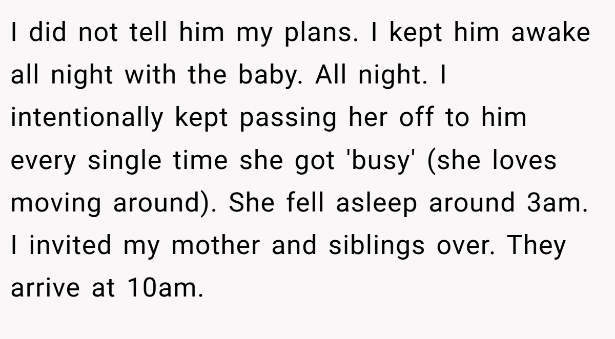 I did not tell him my plans. I kept him awake all night with the baby. All night. I intentionally kept passing her off to him every single time she got 'busy' (she loves moving around). She fell asleep around 3am. I invited my mother and siblings over. They arrive at 10am.