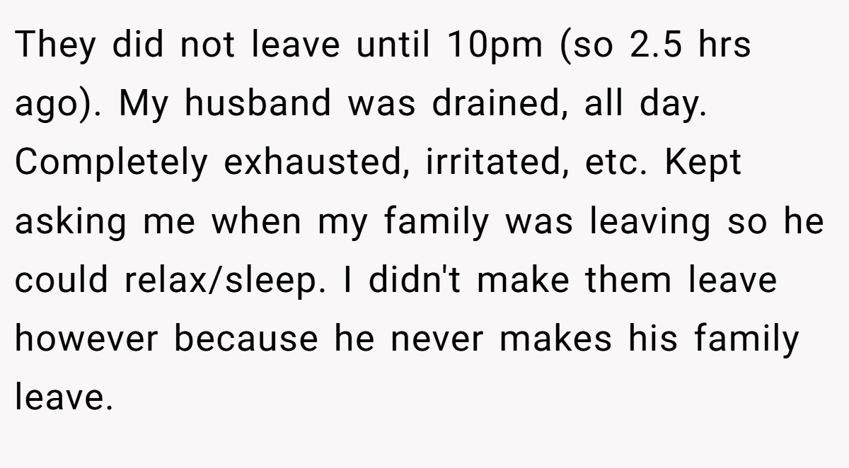 They did not leave until 10pm (so 2.5 hrs ago). My husband was drained, all day. Completely exhausted, irritated, etc. Kept asking me when my family was leaving so he could relax/sleep. I didn't make them leave however because he never makes his family leave.