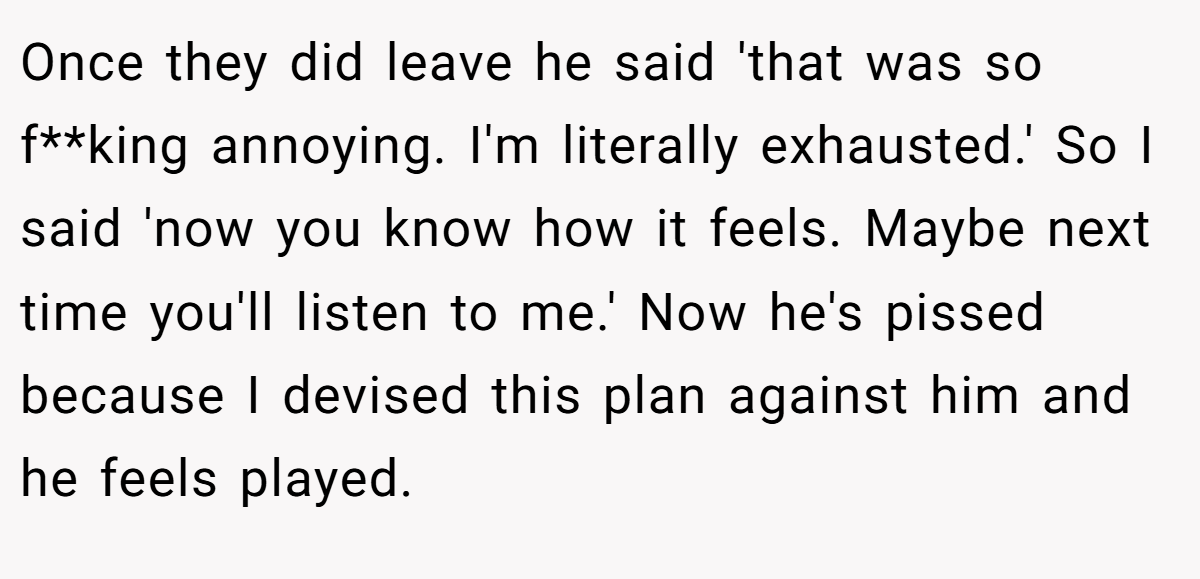 Once they did leave he said 'that was so f**king annoying. I'm literally exhausted.' So I said 'now you know how it feels. Maybe next time you'll listen to me.' Now he's pissed because I devised this plan against him and he feels played.