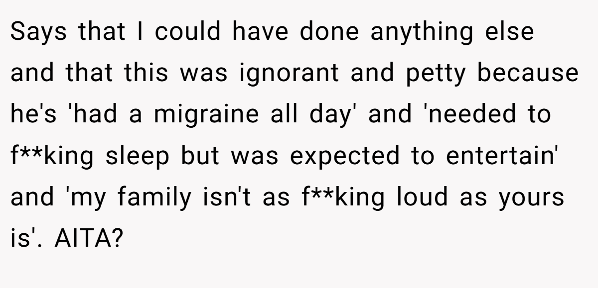 Says that I could have done anything else and that this was ignorant and petty because he's 'had a migraine all day' and 'needed to f**king sleep but was expected to entertain' and 'my family isn't as f**king loud as yours is'. AITA?