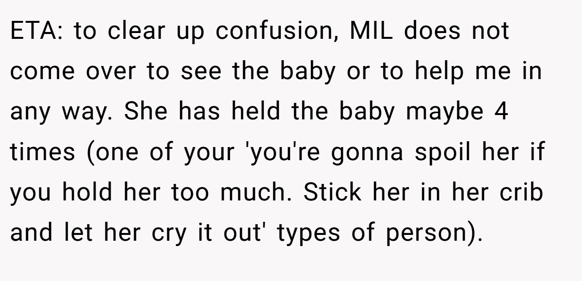 ETA: to clear up confusion, MIL does not come over to see the baby or to help me in any way. She has held the baby maybe 4 times (one of your 'you're gonna spoil her if you hold her too much. Stick her in her crib and let her cry it out' types of person).