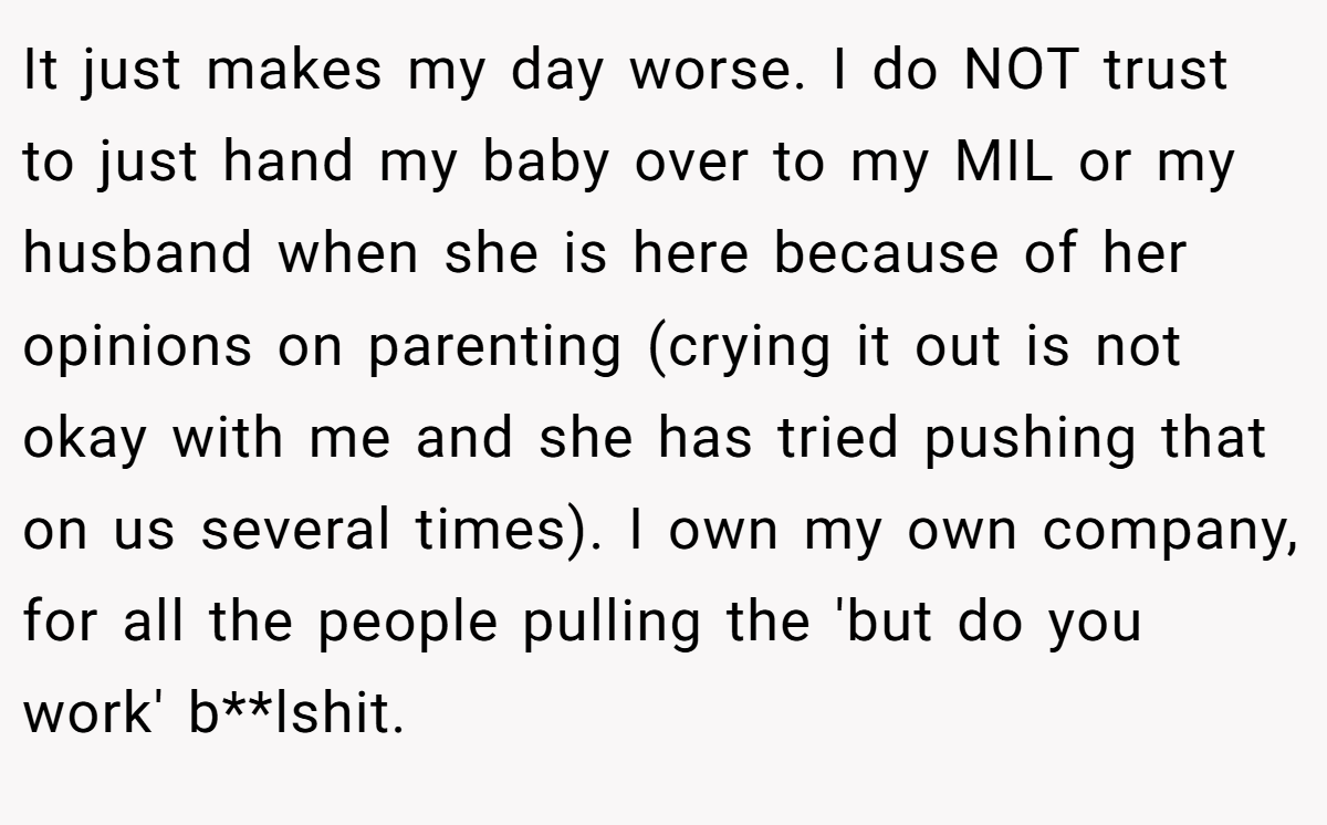 It just makes my day worse. I do NOT trust to just hand my baby over to my MIL or my husband when she is here because of her opinions on parenting (crying it out is not okay with me and she has tried pushing that on us several times). I own my own company, for all the people pulling the 'but do you work' b**lshit.