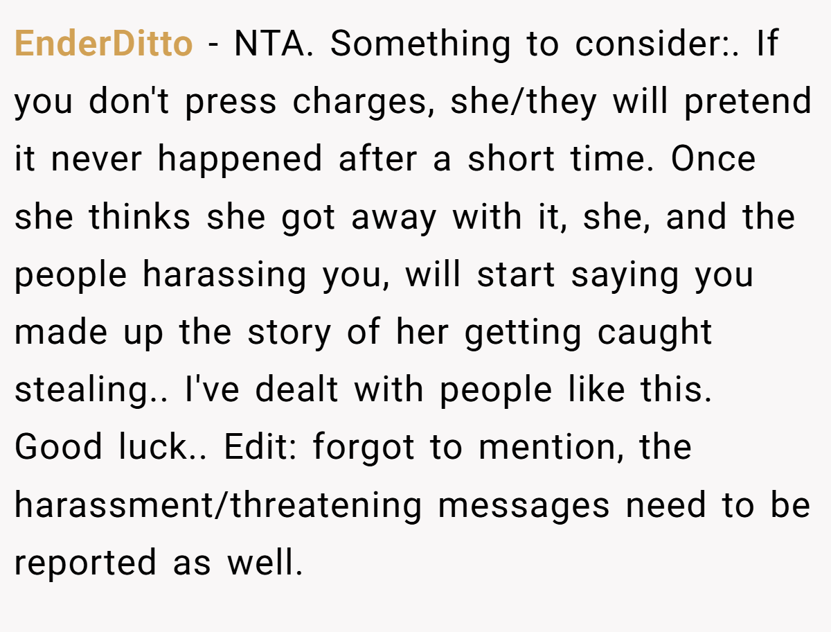 EnderDitto − NTA. Something to consider:. If you don't press charges, she/they will pretend it never happened after a short time. Once she thinks she got away with it, she, and the people harassing you, will start saying you made up the story of her getting caught stealing.. I've dealt with people like this. Good luck.. Edit: forgot to mention, the harassment/threatening messages need to be reported as well.