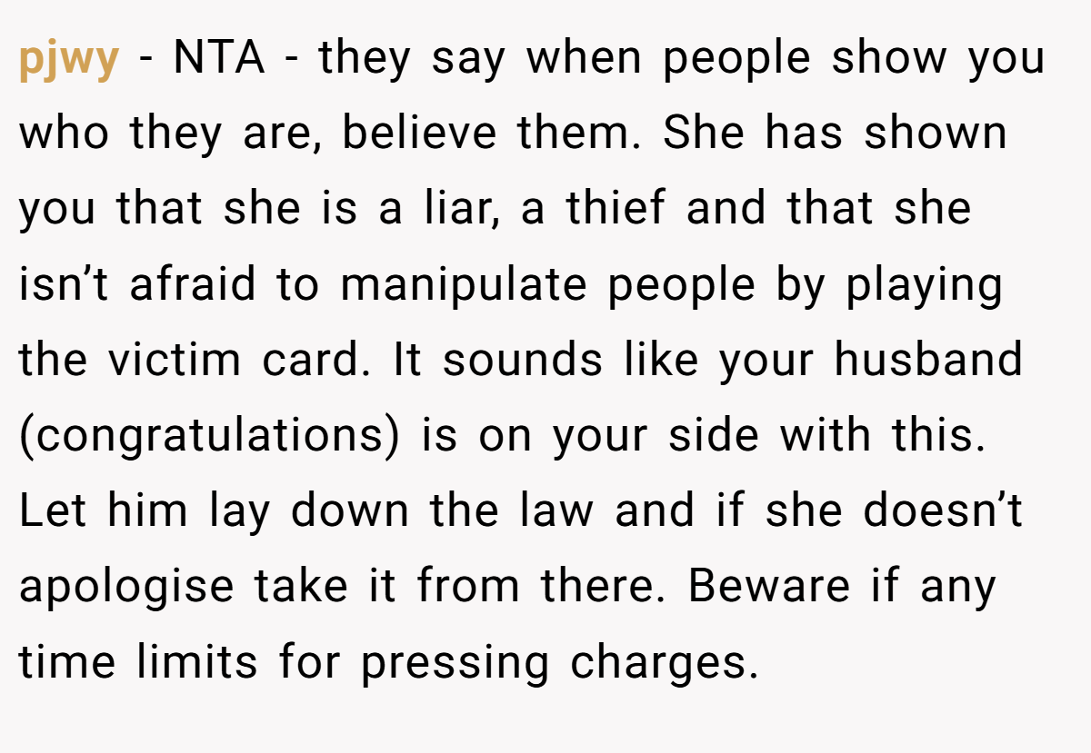 pjwy − NTA - they say when people show you who they are, believe them. She has shown you that she is a liar, a thief and that she isn’t afraid to manipulate people by playing the victim card. It sounds like your husband (congratulations) is on your side with this. Let him lay down the law and if she doesn’t apologise take it from there. Beware if any time limits for pressing charges.