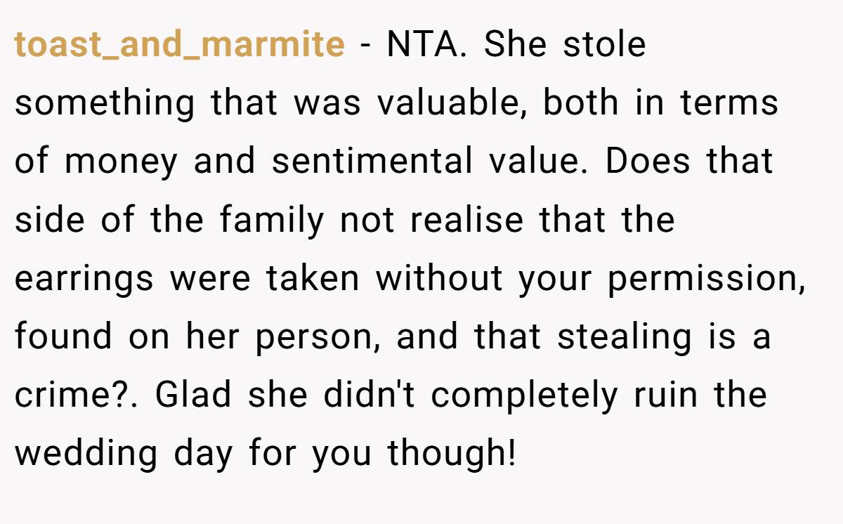toast_and_marmite − NTA. She stole something that was valuable, both in terms of money and sentimental value. Does that side of the family not realise that the earrings were taken without your permission, found on her person, and that stealing is a crime?. Glad she didn't completely ruin the wedding day for you though!
