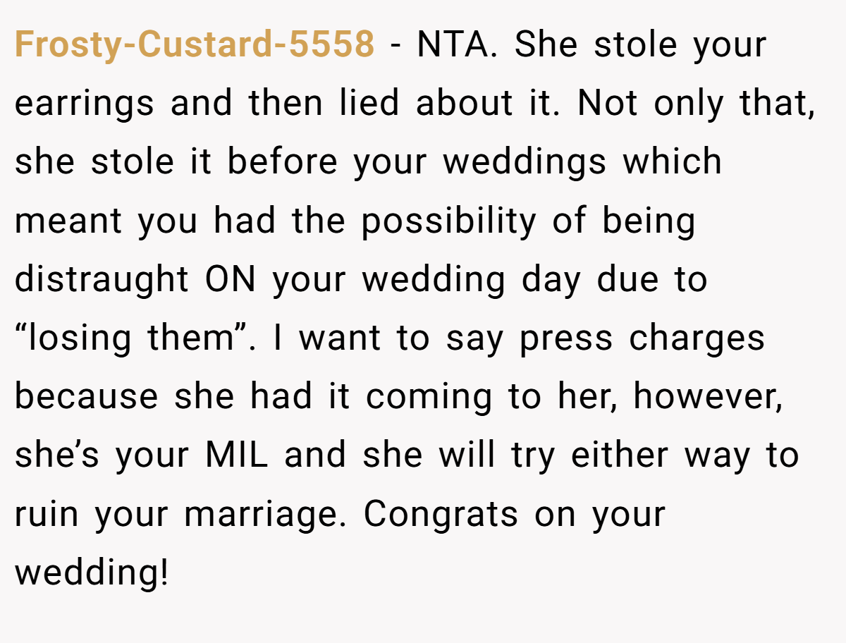 Frosty-Custard-5558 − NTA. She stole your earrings and then lied about it. Not only that, she stole it before your weddings which meant you had the possibility of being distraught ON your wedding day due to “losing them”. I want to say press charges because she had it coming to her, however, she’s your MIL and she will try either way to ruin your marriage. Congrats on your wedding!
