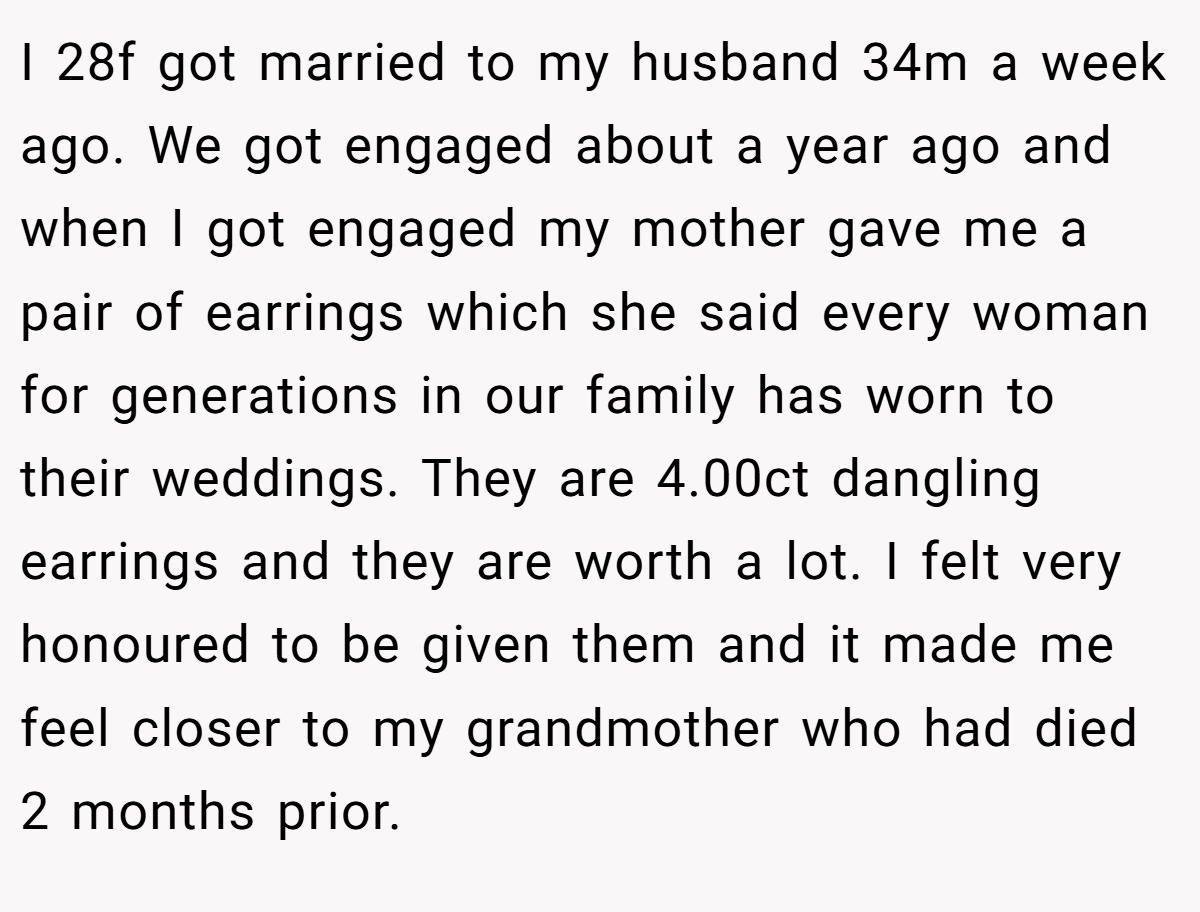 I 28f got married to my husband 34m a week ago. We got engaged about a year ago and when I got engaged my mother gave me a pair of earrings which she said every woman for generations in our family has worn to their weddings. They are 4.00ct dangling earrings and they are worth a lot. I felt very honoured to be given them and it made me feel closer to my grandmother who had died 2 months prior.