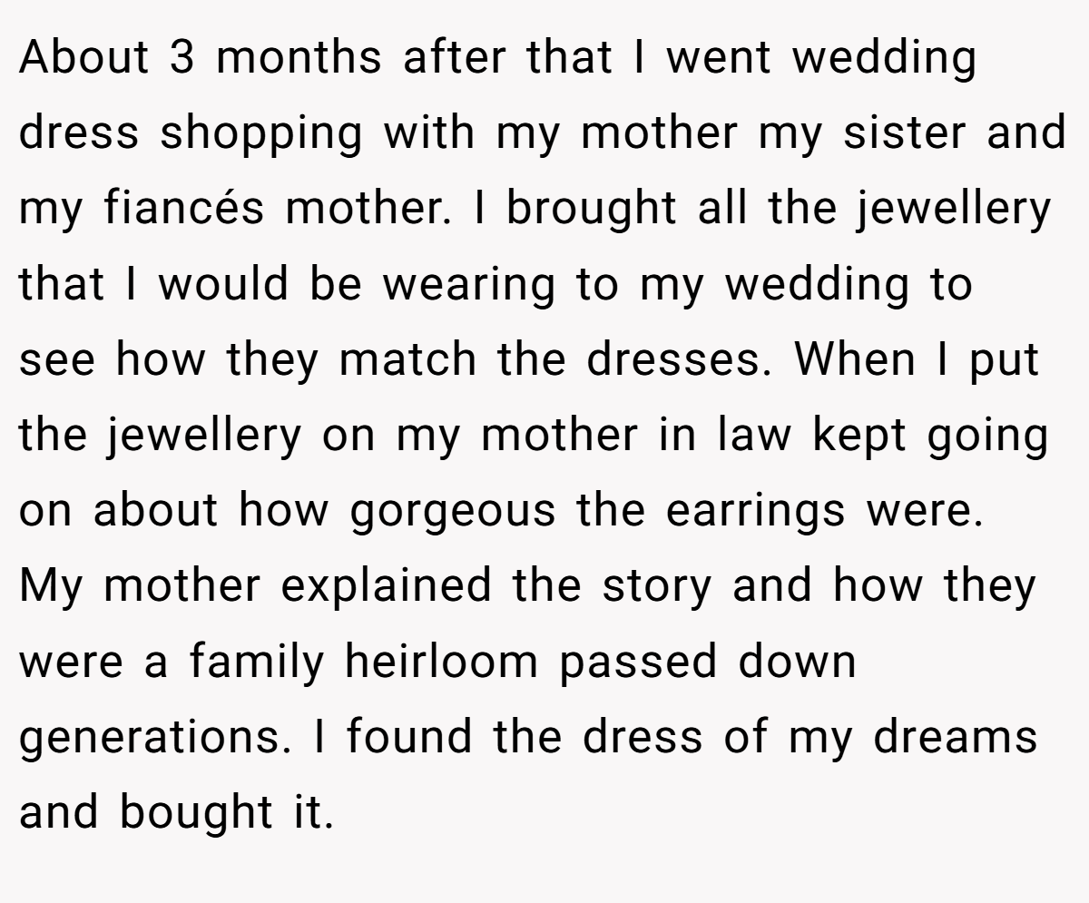 About 3 months after that I went wedding dress shopping with my mother my sister and my fiancés mother. I brought all the jewellery that I would be wearing to my wedding to see how they match the dresses. When I put the jewellery on my mother in law kept going on about how gorgeous the earrings were. My mother explained the story and how they were a family heirloom passed down generations. I found the dress of my dreams and bought it.