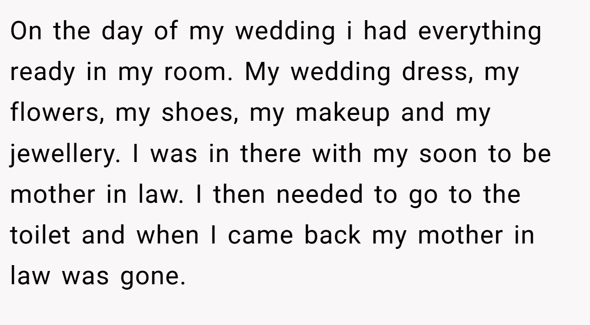 On the day of my wedding i had everything ready in my room. My wedding dress, my flowers, my shoes, my makeup and my jewellery. I was in there with my soon to be mother in law. I then needed to go to the toilet and when I came back my mother in law was gone.