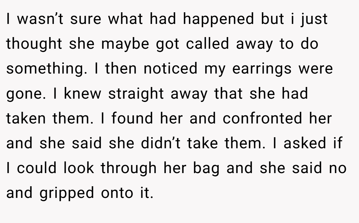 I wasn’t sure what had happened but i just thought she maybe got called away to do something. I then noticed my earrings were gone. I knew straight away that she had taken them. I found her and confronted her and she said she didn’t take them. I asked if I could look through her bag and she said no and gripped onto it.