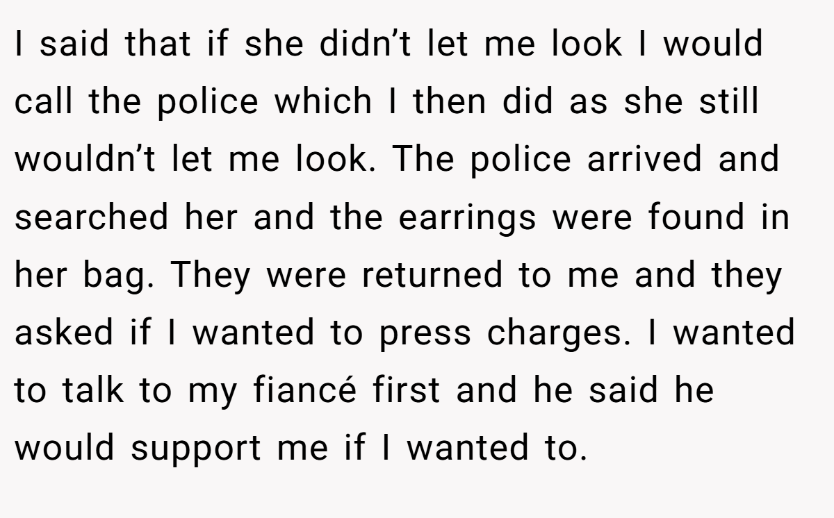 I said that if she didn’t let me look I would call the police which I then did as she still wouldn’t let me look. The police arrived and searched her and the earrings were found in her bag. They were returned to me and they asked if I wanted to press charges. I wanted to talk to my fiancé first and he said he would support me if I wanted to.
