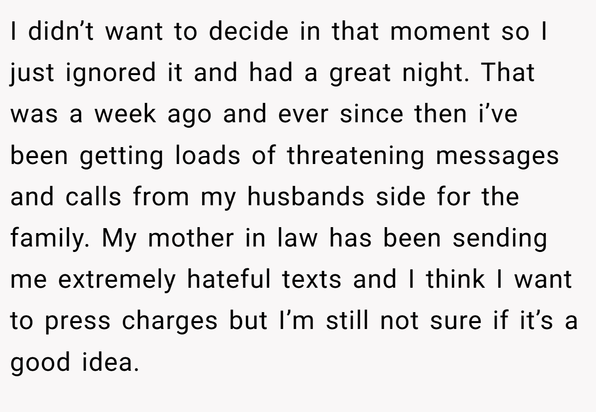 I didn’t want to decide in that moment so I just ignored it and had a great night. That was a week ago and ever since then i’ve been getting loads of threatening messages and calls from my husbands side for the family. My mother in law has been sending me extremely hateful texts and I think I want to press charges but I’m still not sure if it’s a good idea.