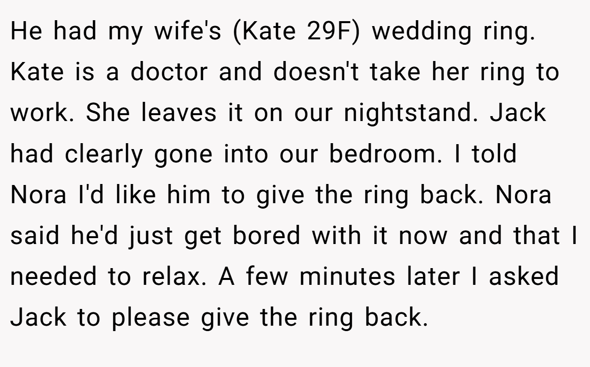 He had my wife's (Kate 29F) wedding ring. Kate is a doctor and doesn't take her ring to work. She leaves it on our nightstand. Jack had clearly gone into our bedroom. I told Nora I'd like him to give the ring back. Nora said he'd just get bored with it now and that I needed to relax. A few minutes later I asked Jack to please give the ring back.