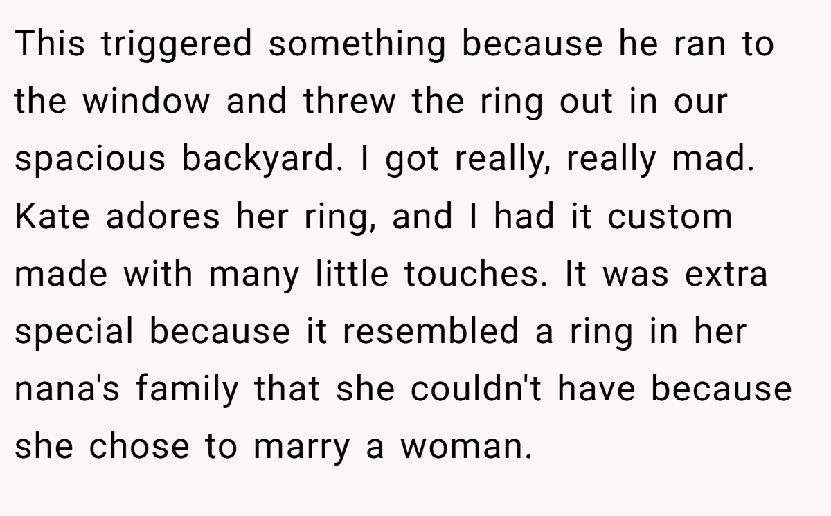 This triggered something because he ran to the window and threw the ring out in our spacious backyard. I got really, really mad. Kate adores her ring, and I had it custom made with many little touches. It was extra special because it resembled a ring in her nana's family that she couldn't have because she chose to marry a woman.