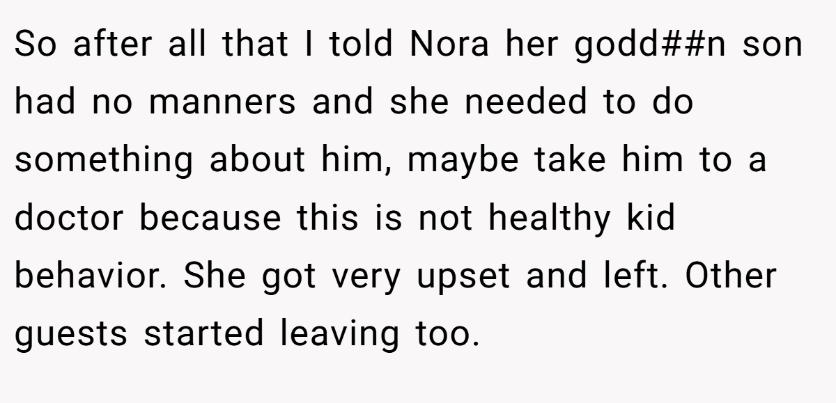 So after all that I told Nora her godd##n son had no manners and she needed to do something about him, maybe take him to a doctor because this is not healthy kid behavior. She got very upset and left. Other guests started leaving too.