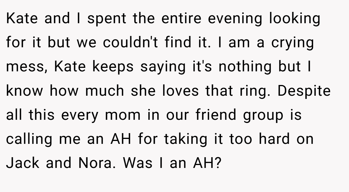 Kate and I spent the entire evening looking for it but we couldn't find it. I am a crying mess, Kate keeps saying it's nothing but I know how much she loves that ring. Despite all this every mom in our friend group is calling me an AH for taking it too hard on Jack and Nora. Was I an AH?
