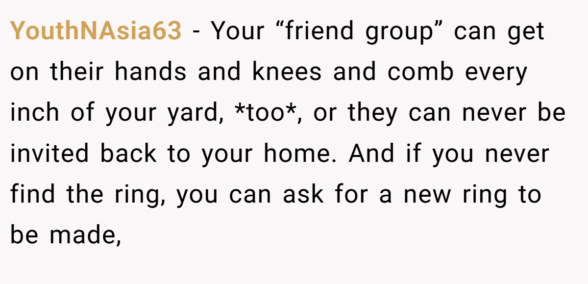 YouthNAsia63 - Your “friend group” can get on their hands and knees and comb every inch of your yard, *too*, or they can never be invited back to your home. And if you never find the ring, you can ask for a new ring to be made,