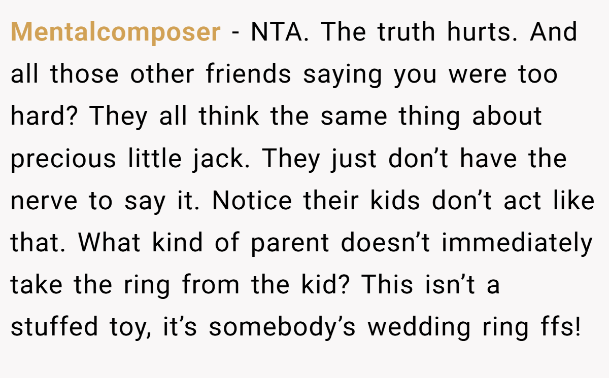 Mentalcomposer - NTA. The truth hurts. And all those other friends saying you were too hard? They all think the same thing about precious little jack. They just don’t have the nerve to say it. Notice their kids don’t act like that. What kind of parent doesn’t immediately take the ring from the kid? This isn’t a stuffed toy, it’s somebody’s wedding ring ffs!