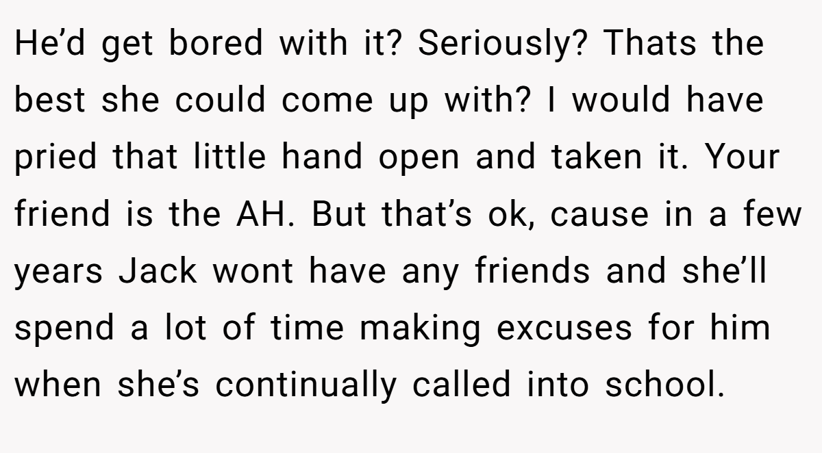 He’d get bored with it? Seriously? Thats the best she could come up with? I would have pried that little hand open and taken it. Your friend is the AH. But that’s ok, cause in a few years Jack wont have any friends and she’ll spend a lot of time making excuses for him when she’s continually called into school.