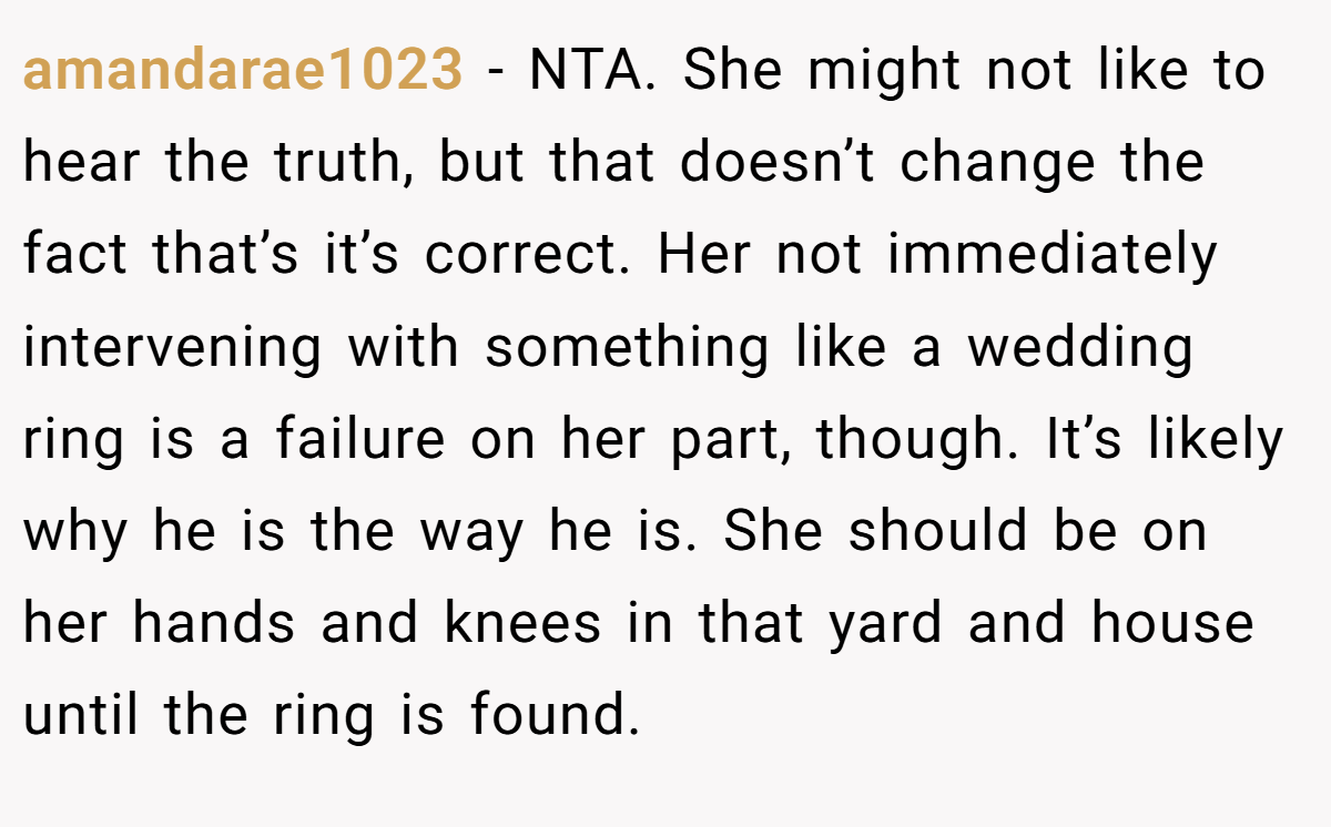 amandarae1023 - NTA. She might not like to hear the truth, but that doesn’t change the fact that’s it’s correct. Her not immediately intervening with something like a wedding ring is a failure on her part, though. It’s likely why he is the way he is. She should be on her hands and knees in that yard and house until the ring is found.