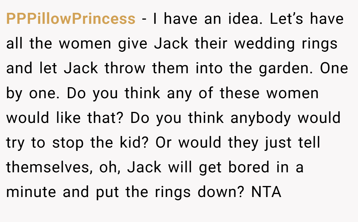 PPPillowPrincess - I have an idea. Let’s have all the women give Jack their wedding rings and let Jack throw them into the garden. One by one. Do you think any of these women would like that? Do you think anybody would try to stop the kid? Or would they just tell themselves, oh, Jack will get bored in a minute and put the rings down? NTA