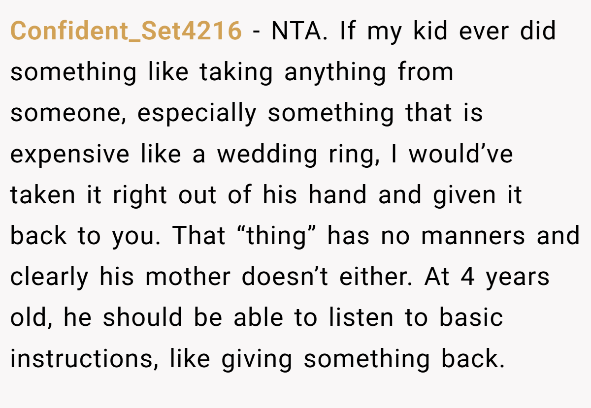 Confident_Set4216 - NTA. If my kid ever did something like taking anything from someone, especially something that is expensive like a wedding ring, I would’ve taken it right out of his hand and given it back to you. That “thing” has no manners and clearly his mother doesn’t either. At 4 years old, he should be able to listen to basic instructions, like giving something back.